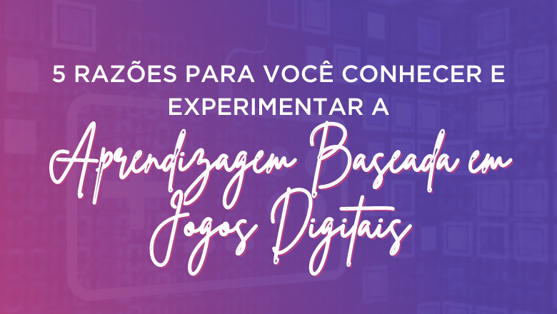 5 Razões para você conhecer e experimentar a Aprendizagem Baseada em Jogos Digitais